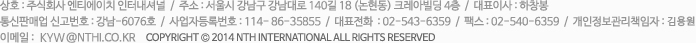 상호 : 주식회사 엔티에이치 인터내셔널  /  주소 : 서울시 강남구 강남대로 140길 18 (논현동) 크레아빌딩 4층  /  대표이사 : 하창봉  /  통신판매업 신고번호 : 강남-6076호  /  사업자등록번호 : 114- 86-36855  /  대표전화  : 02-543-6359  /  팩스 : 02-540-6359  /  개인정보관리책임자 : 김진용  /  이메일 : kimjy@nthi.co.kr Copyright © 2014 NTH INTERNATIONAL All rights reserved